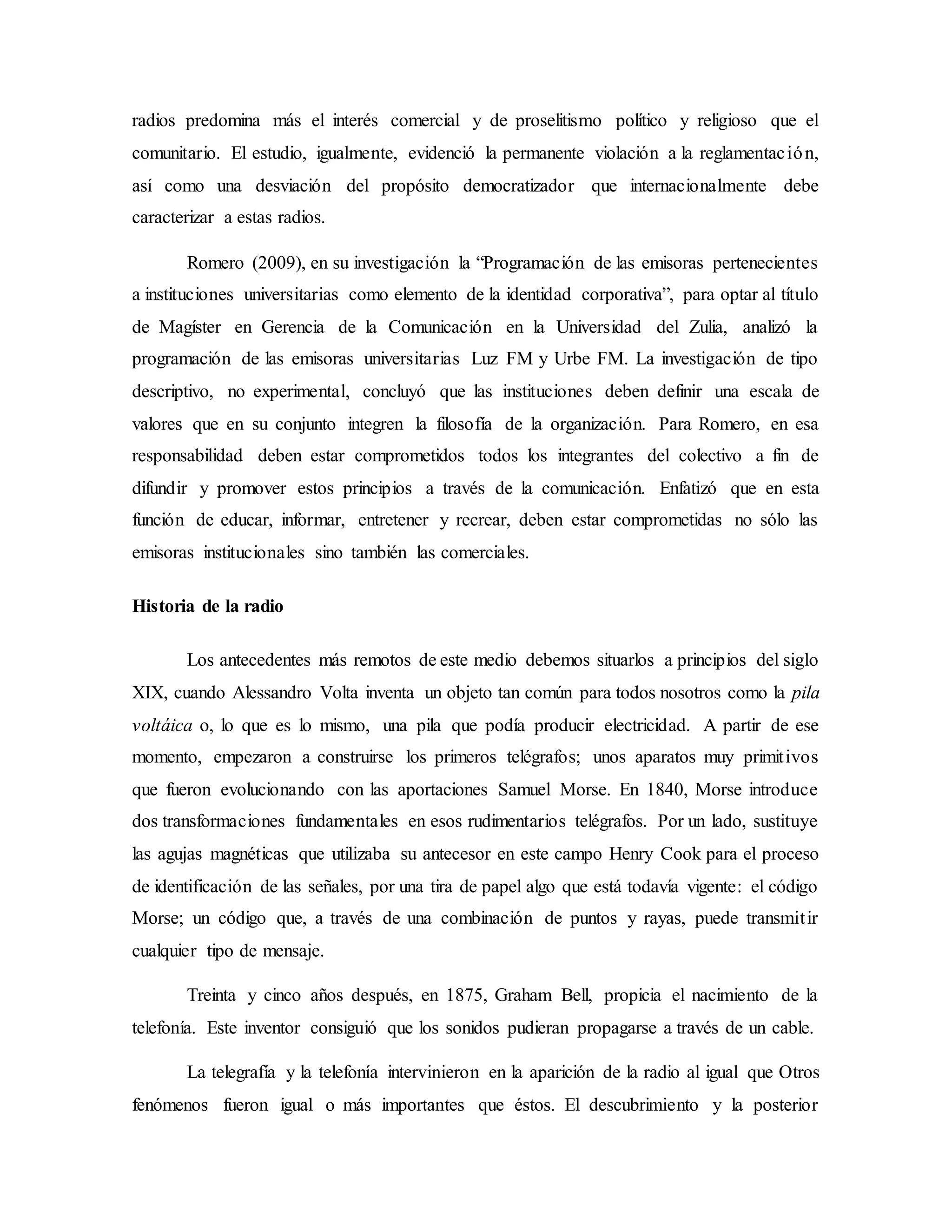 radios predomina más el interés comercial y de proselitismo político y religioso que el
comunitario. El estudio, igualmente, evidenció la permanente violación a la reglamentación,
así como una desviación del propósito democratizador que internacionalmente debe
caracterizar a estas radios.
Romero (2009), en su investigación la “Programación de las emisoras pertenecientes
a instituciones universitarias como elemento de la identidad corporativa”, para optar al título
de Magíster en Gerencia de la Comunicación en la Universidad del Zulia, analizó la
programación de las emisoras universitarias Luz FM y Urbe FM. La investigación de tipo
descriptivo, no experimental, concluyó que las instituciones deben definir una escala de
valores que en su conjunto integren la filosofía de la organización. Para Romero, en esa
responsabilidad deben estar comprometidos todos los integrantes del colectivo a fin de
difundir y promover estos principios a través de la comunicación. Enfatizó que en esta
función de educar, informar, entretener y recrear, deben estar comprometidas no sólo las
emisoras institucionales sino también las comerciales.
Historia de la radio
Los antecedentes más remotos de este medio debemos situarlos a principios del siglo
XIX, cuando Alessandro Volta inventa un objeto tan común para todos nosotros como la pila
voltáica o, lo que es lo mismo, una pila que podía producir electricidad. A partir de ese
momento, empezaron a construirse los primeros telégrafos; unos aparatos muy primitivos
que fueron evolucionando con las aportaciones Samuel Morse. En 1840, Morse introduce
dos transformaciones fundamentales en esos rudimentarios telégrafos. Por un lado, sustituye
las agujas magnéticas que utilizaba su antecesor en este campo Henry Cook para el proceso
de identificación de las señales, por una tira de papel algo que está todavía vigente: el código
Morse; un código que, a través de una combinación de puntos y rayas, puede transmitir
cualquier tipo de mensaje.
Treinta y cinco años después, en 1875, Graham Bell, propicia el nacimiento de la
telefonía. Este inventor consiguió que los sonidos pudieran propagarse a través de un cable.
La telegrafía y la telefonía intervinieron en la aparición de la radio al igual que Otros
fenómenos fueron igual o más importantes que éstos. El descubrimiento y la posterior
 