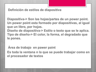 Definición de estilos de diapositiva

Diapositiva-> Son las hojas/partes de un power point.
Un power point esta formado por diapositivas, al igual
que un libro, por hojas.
Diseño de diapositiva-> Estilo o texto que se le aplica.
Tipo de diseño-> El color, la forma, el degradado que
le pones.

Área de trabajo en pawer paint
Es toda la ventana n la que se puede trabajar como en
el procesador de textos
 
