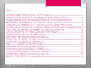 Índice

 DEFINICION DE PRESENTACION ELECTRONICA ----------------------------------------------5
 DONDE TIENEN SU ORIGEN LAS PRESENTACIONES ELECTRONICAS -------------------5
EN QUE AÑO SE CREO EL PRIMER PROGRAMA CAPAZ DE PRODUCIR ------ --------6-
PRESENTACIONES GRAFICAS Y COMO SE LLAMO ------------------------------------------6
 MENCIONA EL NOMBRE DE 4 PROGRAMAS UTILIZADOS PARA CREAR -------------7-
 DISEÑA UN ALGORITMO QUE PERMITA ABRIR EL PROGRAMA DE POWER POINT -8
 VENTAJAS DEL EMPLEO DE PRESENTACONES ELECTRONICAS -------------------------8
 APLICACIONES DE LAS PRESETACIONES ELECTRONICAS --------------------------------9
 DEFINICION DE OBJETO DE DIAPOSITIVA -----------------------------------------------------9
DEFINICION DE TRANSICION DE DIAPOSITIVA -----------------------------------------------10
DEFINICION DE DISEÑO DE DIAPOSITIVA ------------------------------------------------------10
DEFINICION DE ESTILOS DE DIAPOSITIVA ------------------------------------------------------11
DISEÑA UN ALGORITMO QUE PERMITA---------------------------------------------------------12
ABRIR UNA PRESENTACION ELECTRONICA ---------------------------------------------------12
CERRAR UNA PRESENTACION ELECTRIONICA -----------------------------------------------13
GUARDAR UNA PRESENTACION ELEC TRONICA -------------------------------------------13
IMPRIMIR UNA PRESENTACION ELEC TRONICA ---------------------------------------------14
SALIR DE POWER POINT ----------------------------------------------------------------------------14
 