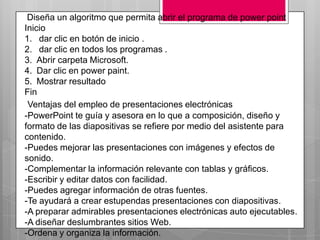 Diseña un algoritmo que permita abrir el programa de power point
Inicio
1. dar clic en botón de inicio .
2. dar clic en todos los programas .
3. Abrir carpeta Microsoft.
4. Dar clic en power paint.
5. Mostrar resultado
Fin
 Ventajas del empleo de presentaciones electrónicas
-PowerPoint te guía y asesora en lo que a composición, diseño y
formato de las diapositivas se refiere por medio del asistente para
contenido.
-Puedes mejorar las presentaciones con imágenes y efectos de
sonido.
-Complementar la información relevante con tablas y gráficos.
-Escribir y editar datos con facilidad.
-Puedes agregar información de otras fuentes.
-Te ayudará a crear estupendas presentaciones con diapositivas.
-A preparar admirables presentaciones electrónicas auto ejecutables.
-A diseñar deslumbrantes sitios Web.
-Ordena y organiza la información.
 