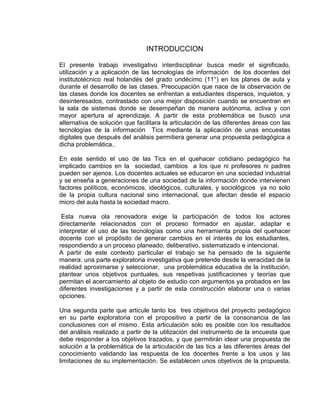 INTRODUCCION
El presente trabajo investigativo interdisciplinar busca medir el significado,
utilización y a aplicación de las tecnologías de información de los docentes del
institutotécnico real holandés del grado undécimo (11°) en los planes de aula y
durante el desarrollo de las clases. Preocupación que nace de la observación de
las clases donde los docentes se enfrentan a estudiantes dispersos, inquietos, y
desinteresados, contrastado con una mejor disposición cuando se encuentran en
la sala de sistemas donde se desempeñan de manera autónoma, activa y con
mayor apertura al aprendizaje. A partir de esta problemática se buscó una
alternativa de solución que facilitara la articulación de las diferentes áreas con las
tecnologías de la información Tics mediante la aplicación de unas encuestas
digitales que después del análisis permitiera generar una propuesta pedagógica a
dicha problemática..
En este sentido el uso de las Tics en el quehacer cotidiano pedagógico ha
implicado cambios en la sociedad, cambios a los que ni profesores ni padres
pueden ser ajenos. Los docentes actuales se educaron en una sociedad industrial
y se enseña a generaciones de una sociedad de la información donde intervienen
factores políticos, económicos, ideológicos, culturales, y sociológicos ya no solo
de la propia cultura nacional sino internacional, que afectan desde el espacio
micro del aula hasta la sociedad macro.
Esta nueva ola renovadora exige la participación de todos los actores
directamente relacionados con el proceso formador en ajustar, adaptar e
interpretar el uso de las tecnologías como una herramienta propia del quehacer
docente con el propósito de generar cambios en el interés de los estudiantes,
respondiendo a un proceso planeado, deliberativo, sistematizado e intencional.
A partir de este contexto particular el trabajo se ha pensado de la siguiente
manera: una parte exploratoria investigativa que pretende desde la veracidad de la
realidad aproximarse y seleccionar, una problemática educativa de la institución,
plantear unos objetivos puntuales, sus respetivas justificaciones y teorías que
permitan el acercamiento al objeto de estudio con argumentos ya probados en las
diferentes investigaciones y a partir de esta construcción elaborar una o varias
opciones.
Una segunda parte que articule tanto los tres objetivos del proyecto pedagógico
en su parte exploratoria con el propositivo a partir de la consonancia de las
conclusiones con el mismo. Esta articulación solo es posible con los resultados
del análisis realizado a partir de la utilización del instrumento de la encuesta que
debe responder a los objetivos trazados, y que permitirán idear una propuesta de
solución a la problemática de la articulación de las tics a las diferentes áreas del
conocimiento validando las respuesta de los docentes frente a los usos y las
limitaciones de su implementación. Se establecen unos objetivos de la propuesta,
 