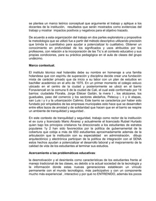 se plantea un marco teórico conceptual que argumente el trabajo y aplique a los
docentes de la institución, resultados que serán mostrados como evidencias del
trabajo y mostrar impactos positivos y negativos para el objetivo trazado.
De acuerdo a esta organización del trabajo en dos partes exploratoria y propositiva
la metodología que se utilizó fue a partir del método descriptivo utilizando precisión
que brinda lo cuantitativo para ayudar a potencializar lo cualitativo. Obtener un
conocimiento en profundidad de los significados y usos atribuidos por los
profesores, con relación a la incorporación de las Tic´s al contexto educativo y sus
propias condiciones, para su práctica pedagógica en el aula de clases del grupo
undécimo.
Marco contextual.
El instituto técnico real holandés debe su nombre en homenaje a una familia
holandesa que con espíritu de superación y disciplina decide crear una fundación
mixta de carácter privado que da inicio a su labor con un plan de estudios en
bachiller académico en el año de 1975. En un primer momento el colegio estuvo
ubicado en el centro de la ciudad y posteriormente se ubicó en el barrio
Fonaviencali en la comuna 6 de la ciudad de Cali, el cual está conformado por 14
barrios: ciudadela Floralia, Jorge Eliécer Gaitán, la rivera I , los alcázares, los
guaduales, paso del comercio y los sectores aledaños, Petecuy i, ii y iii etapas,
san Luis i y ii y la urbanización Calimio; Este barrio se caracteriza por haber sido
fundado por empelados de las empresas municipales esto hace que se desarrollen
entre ellos lazos de amistad y de solidaridad que hacen que en el barrio se respire
un ambiente de tranquilidad y seguridad .
En este contexto de tranquilidad y seguridad, trabajo como rector de la institución
el ex cura y licenciado Mario Álvarez y actualmente el licenciado Rubiel Hurtado
quien bajo los principios cristianos ha direccionado a los estudiantes de estratos
populares 1y 2 han sido favorecidos por la política de gubernamental de la
cobertura que cobija a más de 650 estudiantes aproximadamente además de la
articulación que la institución con su especialidad en administración, dibujo
arquitectónico y electrónica participan de la política de integración con el SENA
estos hechos ayudan a potencializar el desarrollo laboral y el mejoramiento de la
calidad de vida de los estudiantes al terminar sus estudios.
Acercamiento a las problemáticas educativas:
la desmotivación y el desinterés como características de los estudiantes frente al
manejo tradicional de las clases, es debido a la actual sociedad de la tecnología y
la información donde estas nuevas generaciones establecen un vínculo
permanente con el mundo tecnológico, más participativo y con un componente
mucho más experiencial , interactivo y por qué no ENTRENIDO, además los pocos
 
