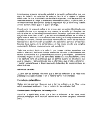 incentivos que presenta para esta sociedad la formación profesional ya que ven,
como la titulación no garantiza la inserción laboral ni el acceso a mejores
condiciones de vida, contrastado con la vida fácil que ven como experiencias de
vidas cercanas en su hogar o en el barrio donde el narcotráfico, la prostitución , o
el establecimientos de negocios, donde la preparación no fue necesaria y se tiene
acceso a dinero, status que es lo que se privilegia.
Es así como no se puede culpar a los jóvenes por no sentirte identificados con
metodologías que poco se acercan a su manera de aprender en interactuar, por
esto se suele ver en las aulas jóvenes distraídos, inquietos, que frente a las clases
magistrales se rehúsan o solo logran atender cuando el profesor es un militar o
ejerce medida restrictiva con el observador en mano y el chantaje amenazante del
llamado al acudiente, además de dictados interminables de relleno de las clases o
tableros llenos de información que acallan a los estudiantes pero que en las malas
lecturas diera cuenta de la concentración de los mismo siendo una completa
equivocación de lo que verdaderamente está sucediendo .
Todo este contexto invita a la reflexión por nuevas prácticas educativas que
estando a la mano de los estudiantes pueden ser utilizados por los docente para
facilitar su entorno de aula y mejorar la productividad y desempeño, para motivar
el interés y mejorar la calidad del aprendizaje desde una postura autónoma, activa
y de apertura frente al aprendizaje que les permita superar las dificultades que
para la ejecución y comprensión de toda la información que circula en el internet ,
y puedan apropiarla para el desenvolvimiento de la vida y del conocimiento en las
diferente áreas.
Definición del tema:
¿Cuáles son los alcances y los usos que le dan los profesores a las Ntics en su
práctica pedagógica del grado 11 en el instituto técnico real holandés?
Formulación del problema:
Cuáles son los alcances y los usos que le dan los profesores a las Ntics en su
práctica pedagógica del grado 11 en el instituto técnico real holandés?
Planteamiento de objetivos de investigación:
Identificar el significado y el uso que le dan los profesores a las Ntics en su
práctica pedagógica en el Instituto Técnico Real Holandés del grado undécimo
(11°).
 
