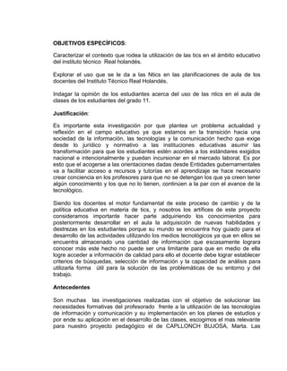 OBJETIVOS ESPECÍFICOS:
Caracterizar el contexto que rodea la utilización de las tics en el ámbito educativo
del instituto técnico Real holandés.
Explorar el uso que se le da a las Ntics en las planificaciones de aula de los
docentes del Instituto Técnico Real Holandés.
Indagar la opinión de los estudiantes acerca del uso de las ntics en el aula de
clases de los estudiantes del grado 11.
Justificación:
Es importante esta investigación por que plantea un problema actualidad y
reflexión en el campo educativo ya que estamos en la transición hacia una
sociedad de la información, las tecnologías y la comunicación hecho que exige
desde lo jurídico y normativo a las instituciones educativas asumir las
transformación para que los estudiantes estén acordes a los estándares exigidos
nacional e intencionalmente y puedan incursionar en el mercado laboral. Es por
esto que el acogerse a las orientaciones dadas desde Entidades gubernamentales
va a facilitar acceso a recursos y tutorías en el aprendizaje se hace necesario
crear conciencia en los profesores para que no se detengan los que ya creen tener
algún conocimiento y los que no lo tienen, continúen a la par con el avance de la
tecnológico.
Siendo los docentes el motor fundamental de este proceso de cambio y de la
política educativa en materia de tics, y nosotros los artífices de este proyecto
consideramos importante hacer parte adquiriendo los conocimientos para
posteriormente desarrollar en el aula la adquisición de nuevas habilidades y
destrezas en los estudiantes porque su mundo se encuentra hoy guiado para el
desarrollo de las actividades utilizando los medios tecnológicos ya que en ellos se
encuentra almacenado una cantidad de información que escasamente lograra
conocer más este hecho no puede ser una limitante para que en medio de ella
logre acceder a información de calidad para ello el docente debe lograr establecer
criterios de búsquedas, selección de información y la capacidad de análisis para
utilizarla forma útil para la solución de las problemáticas de su entorno y del
trabajo.
Antecedentes
Son muchas las investigaciones realizadas con el objetivo de solucionar las
necesidades formativas del profesorado frente a la utilización de las tecnologías
de información y comunicación y su implementación en los planes de estudios y
por ende su aplicación en el desarrollo de las clases, escogimos el mas relevante
para nuestro proyecto pedagógico el de CAPLLONCH BUJOSA, Marta. Las
 
