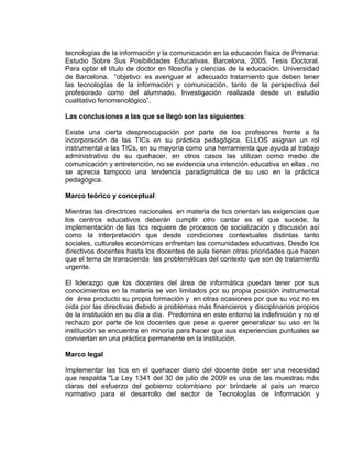 tecnologías de la información y la comunicación en la educación física de Primaria:
Estudio Sobre Sus Posibilidades Educativas. Barcelona, 2005. Tesis Doctoral.
Para optar el título de doctor en filosofía y ciencias de la educación. Universidad
de Barcelona. “objetivo: es averiguar el adecuado tratamiento que deben tener
las tecnologías de la información y comunicación, tanto de la perspectiva del
profesorado como del alumnado. Investigación realizada desde un estudio
cualitativo fenomenológico”.
Las conclusiones a las que se llegó son las siguientes:
Existe una cierta despreocupación por parte de los profesores frente a la
incorporación de las TICs en su práctica pedagógica. ELLOS asignan un rol
instrumental a las TICs, en su mayoría como una herramienta que ayuda al trabajo
administrativo de su quehacer, en otros casos las utilizan como medio de
comunicación y entretención, no se evidencia una intención educativa en ellas , no
se aprecia tampoco una tendencia paradigmática de su uso en la práctica
pedagógica.
Marco teórico y conceptual:
Mientras las directrices nacionales en materia de tics orientan las exigencias que
los centros educativos deberán cumplir otro cantar es el que sucede, la
implementación de las tics requiere de procesos de socialización y discusión así
como la interpretación que desde condiciones contextuales distintas tanto
sociales, culturales económicas enfrentan las comunidades educativas. Desde los
directivos docentes hasta los docentes de aula tienen otras prioridades que hacen
que el tema de transcienda las problemáticas del contexto que son de tratamiento
urgente.
El liderazgo que los docentes del área de informática puedan tener por sus
conocimientos en la materia se ven limitados por su propia posición instrumental
de área producto su propia formación y en otras ocasiones por que su voz no es
oída por las directivas debido a problemas más financieros y disciplinarios propios
de la institución en su día a día. Predomina en este entorno la indefinición y no el
rechazo por parte de los docentes que pese a querer generalizar su uso en la
institución se encuentra en minoría para hacer que sus experiencias puntuales se
conviertan en una práctica permanente en la institución.
Marco legal
Implementar las tics en el quehacer diario del docente debe ser una necesidad
que respalda "La Ley 1341 del 30 de julio de 2009 es una de las muestras más
claras del esfuerzo del gobierno colombiano por brindarle al país un marco
normativo para el desarrollo del sector de Tecnologías de Información y
 