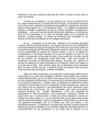 información sino que el aporta al desarrollo del mismo, creando de este modo su
propio aprendizaje.
• El hecho de la existencia de unas políticas muy claras en materia de las
tics, sobre el desarrollo de una educación para el trabajo. La articulación educativa
con el Sena como institución competente responsable de implementar formación
técnica durante grados 10 y 11 de educación media , ha obligado a instituciones
públicas y oficiales a desarrollar así sea de manera incipiente, competencias y
habilidades , como es el caso del instituto técnico real holandés a un nivel laboral,
para que los estudiantes en su título de bachiller salgan con la titulación de
técnicos y puedan acceder en cadena de formación como tecnólogos en los
Centros de formación del SENA ó en los colegios articulación.
• De los resultados de la entrevista realizada a los docentes del grado
undécimo del ITR, se puede observar que algunos de ellos ven como obstáculo la
poca disponibilidad de equipos tecnológicos en la institución para poder acceder al
uso de las tecnologías de información durante las horas de clases, sumado a esto
la poca disponibidád de equipos de cómputo, debido a que en el colegio los
computadores se encuentran ubicados en la sala de sistemas, es decir no hay
equipos ni proyectores en las aulas de clase, y para poder dar una clase usando
las tics tendrían que desplazarse hasta dicha sala. Todo esto sumado al
incremento de tiempo de dedicación para algunos docentes, que debido a la
jornada de trabajo de 34 horas semanales en la institución, tienen otro trabajo en
la jornada de la tarde. Esta situación hace que la disposición para preparación
extra de clase al incluir las tics, o modificar el plan de estudios, deje muy poco
tiempo para los planes familiares y demás actividades
• Según los datos recolectados, Los profesores conocen algún software como
relacionado con su área como geogebra, mathsoft, visual estudio, java, autocad,
makecircuitautomation. pero no lo utilizan como apoyo en sus clases ,la tendencia
es usar el paquete de office básico, lo cual evidencia la importancia del incremento
en el tiempo de dedicación y debido a ello, se abstienen de implementar dichas
actividad Las observaciones que se desprenden de las encuestas dan cuenta de
que existe entre los docentes el uso generalizado del correo electrónico como
herramientas de comunicación con sus estudiantes, pero esta comunicación
presenta limitantes que pueden interpretarse como una necesidad de
actualización en otras herramientas más innovadoras y efectivas. También se
podría decir que la comunicación a través del correo electrónico cuenta con
ventajas que otros medios no y que el docente hace uso de ellas porque desde
casa le es más fácil acceder o tiene a su disposición más fácilmente un correo que
una plataforma tecnológica que en el tiempo que tiene que dedicar a sus
actividades familiares , la preparación de clases esta requieres menores esfuerzos
además de que las actividades de un verdadero trabajo las desarrolla haciendo un
acompañamiento de sus estudiantes en las dudas que se generen en los
 
