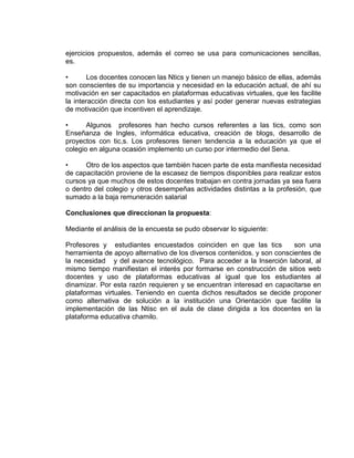 ejercicios propuestos, además el correo se usa para comunicaciones sencillas,
es.
• Los docentes conocen las Ntics y tienen un manejo básico de ellas, además
son conscientes de su importancia y necesidad en la educación actual, de ahí su
motivación en ser capacitados en plataformas educativas virtuales, que les facilite
la interacción directa con los estudiantes y así poder generar nuevas estrategias
de motivación que incentiven el aprendizaje.
• Algunos profesores han hecho cursos referentes a las tics, como son
Enseñanza de Ingles, informática educativa, creación de blogs, desarrollo de
proyectos con tic,s. Los profesores tienen tendencia a la educación ya que el
colegio en alguna ocasión implemento un curso por intermedio del Sena.
• Otro de los aspectos que también hacen parte de esta manifiesta necesidad
de capacitación proviene de la escasez de tiempos disponibles para realizar estos
cursos ya que muchos de estos docentes trabajan en contra jornadas ya sea fuera
o dentro del colegio y otros desempeñas actividades distintas a la profesión, que
sumado a la baja remuneración salarial
Conclusiones que direccionan la propuesta:
Mediante el análisis de la encuesta se pudo observar lo siguiente:
Profesores y estudiantes encuestados coinciden en que las tics son una
herramienta de apoyo alternativo de los diversos contenidos. y son conscientes de
la necesidad y del avance tecnológico. Para acceder a la Inserción laboral, al
mismo tiempo manifiestan el interés por formarse en construcción de sitios web
docentes y uso de plataformas educativas al igual que los estudiantes al
dinamizar. Por esta razón requieren y se encuentran interesad en capacitarse en
plataformas virtuales. Teniendo en cuenta dichos resultados se decide proponer
como alternativa de solución a la institución una Orientación que facilite la
implementación de las Ntisc en el aula de clase dirigida a los docentes en la
plataforma educativa chamilo.
 