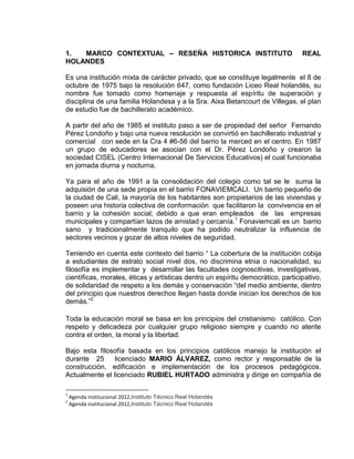 1. MARCO CONTEXTUAL – RESEÑA HISTORICA INSTITUTO REAL
HOLANDES
Es una institución mixta de carácter privado, que se constituye legalmente el 8 de
octubre de 1975 bajo la resolución 647, como fundación Liceo Real holandés, su
nombre fue tomado como homenaje y respuesta al espíritu de superación y
disciplina de una familia Holandesa y a la Sra. Aixa Betancourt de Villegas, el plan
de estudio fue de bachillerato académico.
A partir del año de 1985 el instituto paso a ser de propiedad del señor Fernando
Pérez Londoño y bajo una nueva resolución se convirtió en bachillerato industrial y
comercial con sede en la Cra 4 #6-56 del barrio la merced en el centro. En 1987
un grupo de educadores se asocian con el Dr. Pérez Londoño y crearon la
sociedad CISEL (Centro Internacional De Servicios Educativos) el cual funcionaba
en jornada diurna y nocturna.
Ya para el año de 1991 a la consolidación del colegio como tal se le suma la
adquisión de una sede propia en el barrio FONAVIEMCALI. Un barrio pequeño de
la ciudad de Cali, la mayoría de los habitantes son propietarios de las viviendas y
poseen una historia colectiva de conformación que facilitaron la convivencia en el
barrio y la cohesión social; debido a que eran empleados de las empresas
municipales y compartían lazos de amistad y cercanía.1
Fonaviemcali es un barrio
sano y tradicionalmente tranquilo que ha podido neutralizar la influencia de
sectores vecinos y gozar de altos niveles de seguridad.
Teniendo en cuenta este contexto del barrio “ La cobertura de la institución cobija
a estudiantes de estrato social nivel dos, no discrimina etnia o nacionalidad, su
filosofía es implementar y desarrollar las facultades cognoscitivas, investigativas,
científicas, morales, éticas y artísticas dentro un espíritu democrático, participativo,
de solidaridad de respeto a los demás y conservación “del medio ambiente, dentro
del principio que nuestros derechos llegan hasta donde inician los derechos de los
demás.”2
Toda la educación moral se basa en los principios del cristianismo católico. Con
respeto y delicadeza por cualquier grupo religioso siempre y cuando no atente
contra el orden, la moral y la libertad.
Bajo esta filosofía basada en los principios católicos manejo la institución el
durante 25 licenciado MARIO ÁLVAREZ, como rector y responsable de la
construcción, edificación e implementación de los procesos pedagógicos.
Actualmente el licenciado RUBIEL HURTADO administra y dirige en compañía de
1
Agenda institucional 2012,Instituto Técnico Real Holandés
2
Agenda institucional 2012,Instituto Técnico Real Holandés
 