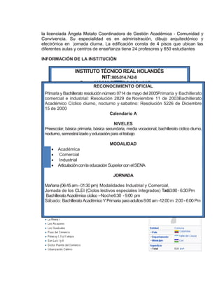 la licenciada Ángela Motato Coordinadora de Gestión Académica - Comunidad y
Convivencia. Su especialidad es en administración, dibujo arquitectónico y
electrónica en jornada diurna. La edificación consta de 4 pisos que ubican las
diferentes aulas y centros de enseñanza tiene 24 profesores y 650 estudiantes
INFORMACIÓN DE LA INSTITUCIÓN
jj
INSTITUTO TÉCNICO REAL HOLANDÉS
NIT:805.014.742-8
Carrera 1A5 3 N°70-50 Cali Valle delCauca
Teléfono: 440 1173 – B/ FonaviemcaliRECONOCIMIENTO OFICIAL
Primaria y Bachillerato resolución número 0714 de mayo del 2005Primaria y Bachillerato
comercial e industrial: Resolución 2829 de Noviembre 11 de 2003Bachillerato
Académico Cíclico diurno, nocturno y sabatino: Resolución 5226 de Diciembre
15 de 2000
Calendario A
NIVELES
Preescolar, básica primaria, básica secundaria, media vocacional, bachillerato cíclico diurno,
nocturno, semestral izadoyeducación para eltrabajo
MODALIDAD
Académica
Comercial
Industrial
Articulación con la educación Superior con elSENA
JORNADA
Mañana (06:45am -01:30 pm) Modalidades Industrial y Comercial.
Jornada de los CLEI (Ciclos lectivos especiales Integrados) Tardé3:00 -6:30 Pm
Bachillerato Académico cíclico –Noche6:30 -9:00 pm
Sábado: Bachillerato Académico Y Primaria para adultos 8:00am -12:00 m 2:00 -6:00 Pm
 
