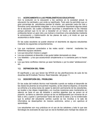 1.1. ACERCAMIENTO A LAS PROBLEMÁTICAS EDUCATIVAS
Con la evolución en la educación y los cambios en la sociedad actual, la
educación ha cambiado y por ende su significado. Todo esto ha permitido que un
gran porcentaje de estudiantes pierdan el interés por aprender cada día más y
formarse como estudiantes integrales o el no considerar importante algunas áreas
de la educación, las cuales consideran aburridas o simplemente no les interesa
porque piensan que no la van a necesitar en un futuro, en este contexto los
profesores tienen un gran reto y es motivar e incentivar a los estudiantes mediante
la armonización y trasformación de los planes de aula y el modo en que se
acostumbra a dictar clases.
En las aulas escolares se puede observar el desinterés de algunos estudiantes
mediante los siguientes comportamientos.
Los que mantienen conectados a las redes social - internet mediantes los
diferentes equipos celulares.
Los que escuchan música o juegan
Los que empiezan el desorden o les gusta hablar demasiado en clase
Los rebeldes – y los que acostumbran simplemente a ir a sentarse pero no hacen
nada.
Los que tiene conflictos internos ya sean familiares o por la edad “adolescencia”.
etc.
1.2. DEFINICION DEL TEMA
El significado y uso que tienen las NTICS en las planificaciones de aula de los
docentes del El Instituto Técnico Real Holandés del grupo 11.
1.3. DESCRIPCIÓN DEL PROBLEMA
En las aulas del instituto técnico real holandés cuando se realiza el desarrollo de
las clases los jóvenes se encuentran inquietos, se les observa disperso, el docente
se enfrenta a la ardua tarea de captar la atención permanente de los estudiantes,
se revelan a las clases magistrales y en muchas ocasiones para mantenerlos en
silencio se hace el uso de dictados o escritos gigantes que se ponen en el
pizarrón, se llama su atención porque se los ve desesperados por moverse de un
lado a otro y querer o permanecer fuera del aula de la clase y se ha evidenciado
que la actitud del estudiante cambia cuando se los moviliza a la sala de
informática se desempeñan de manera autónoma, activa y con apertura al
aprendizaje.
Los estudiantes son muy prácticos en el uso de los celulares y todo lo que sea
tecnología de avanzada de aquí que se vea la facilidad para manejar las clases en
 
