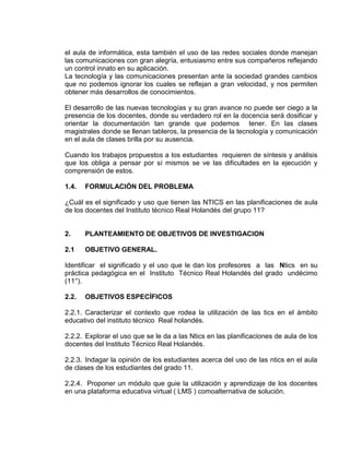 el aula de informática, esta también el uso de las redes sociales donde manejan
las comunicaciones con gran alegría, entusiasmo entre sus compañeros reflejando
un control innato en su aplicación.
La tecnología y las comunicaciones presentan ante la sociedad grandes cambios
que no podemos ignorar los cuales se reflejan a gran velocidad, y nos permiten
obtener más desarrollos de conocimientos.
El desarrollo de las nuevas tecnologías y su gran avance no puede ser ciego a la
presencia de los docentes, donde su verdadero rol en la docencia será dosificar y
orientar la documentación tan grande que podemos tener. En las clases
magistrales donde se llenan tableros, la presencia de la tecnología y comunicación
en el aula de clases brilla por su ausencia.
Cuando los trabajos propuestos a los estudiantes requieren de síntesis y análisis
que los obliga a pensar por sí mismos se ve las dificultades en la ejecución y
comprensión de estos.
1.4. FORMULACIÓN DEL PROBLEMA
¿Cuál es el significado y uso que tienen las NTICS en las planificaciones de aula
de los docentes del Instituto técnico Real Holandés del grupo 11?
2. PLANTEAMIENTO DE OBJETIVOS DE INVESTIGACION
2.1 OBJETIVO GENERAL.
Identificar el significado y el uso que le dan los profesores a las Ntics en su
práctica pedagógica en el Instituto Técnico Real Holandés del grado undécimo
(11°).
2.2. OBJETIVOS ESPECÍFICOS
2.2.1. Caracterizar el contexto que rodea la utilización de las tics en el ámbito
educativo del instituto técnico Real holandés.
2.2.2. Explorar el uso que se le da a las Ntics en las planificaciones de aula de los
docentes del Instituto Técnico Real Holandés.
2.2.3. Indagar la opinión de los estudiantes acerca del uso de las ntics en el aula
de clases de los estudiantes del grado 11.
2.2.4. Proponer un módulo que guie la utilización y aprendizaje de los docentes
en una plataforma educativa virtual ( LMS ) comoalternativa de solución.
 