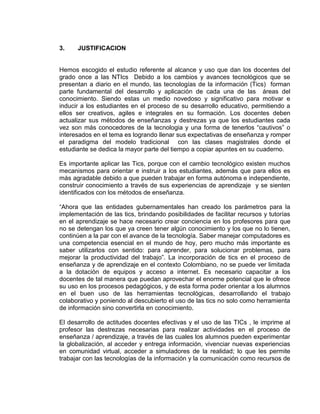 3. JUSTIFICACION
Hemos escogido el estudio referente al alcance y uso que dan los docentes del
grado once a las NTIcs Debido a los cambios y avances tecnológicos que se
presentan a diario en el mundo, las tecnologías de la información (Tics) forman
parte fundamental del desarrollo y aplicación de cada una de las áreas del
conocimiento. Siendo estas un medio novedoso y significativo para motivar e
inducir a los estudiantes en el proceso de su desarrollo educativo, permitiendo a
ellos ser creativos, agiles e integrales en su formación. Los docentes deben
actualizar sus métodos de enseñanzas y destrezas ya que los estudiantes cada
vez son más conocedores de la tecnologia y una forma de tenerlos “cautivos” o
interesados en el tema es logrando llenar sus expectativas de enseñanza y romper
el paradigma del modelo tradicional con las clases magistrales donde el
estudiante se dedica la mayor parte del tiempo a copiar apuntes en su cuaderno.
Es importante aplicar las Tics, porque con el cambio tecnológico existen muchos
mecanismos para orientar e instruir a los estudiantes, además que para ellos es
más agradable debido a que pueden trabajar en forma autónoma e independiente,
construir conocimiento a través de sus experiencias de aprendizaje y se sienten
identificados con los métodos de enseñanza.
“Ahora que las entidades gubernamentales han creado los parámetros para la
implementación de las tics, brindando posibilidades de facilitar recursos y tutorías
en el aprendizaje se hace necesario crear conciencia en los profesores para que
no se detengan los que ya creen tener algún conocimiento y los que no lo tienen,
continúen a la par con el avance de la tecnología. Saber manejar computadores es
una competencia esencial en el mundo de hoy, pero mucho más importante es
saber utilizarlos con sentido: para aprender, para solucionar problemas, para
mejorar la productividad del trabajo”. La incorporación de tics en el proceso de
enseñanza y de aprendizaje en el contexto Colombiano, no se puede ver limitada
a la dotación de equipos y acceso a internet. Es necesario capacitar a los
docentes de tal manera que puedan aprovechar el enorme potencial que le ofrece
su uso en los procesos pedagógicos, y de esta forma poder orientar a los alumnos
en el buen uso de las herramientas tecnológicas, desarrollando el trabajo
colaborativo y poniendo al descubierto el uso de las tics no solo como herramienta
de información sino convertirla en conocimiento.
El desarrollo de actitudes docentes efectivas y el uso de las TICs , le imprime al
profesor las destrezas necesarias para realizar actividades en el proceso de
enseñanza / aprendizaje, a través de las cuales los alumnos pueden experimentar
la globalización, al acceder y entrega información, vivenciar nuevas experiencias
en comunidad virtual, acceder a simuladores de la realidad; lo que les permite
trabajar con las tecnologías de la información y la comunicación como recursos de
 