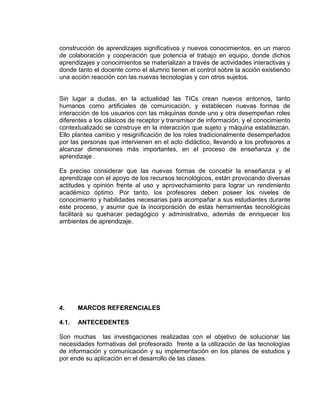 construcción de aprendizajes significativos y nuevos conocimientos, en un marco
de colaboración y cooperación que potencia el trabajo en equipo, donde dichos
aprendizajes y conocimientos se materializan a través de actividades interactivas y
donde tanto el docente como el alumno tienen el control sobre la acción existiendo
una acción reacción con las nuevas tecnologías y con otros sujetos.
Sin lugar a dudas, en la actualidad las TICs crean nuevos entornos, tanto
humanos como artificiales de comunicación, y establecen nuevas formas de
interacción de los usuarios con las máquinas donde uno y otra desempeñan roles
diferentes a los clásicos de receptor y transmisor de información, y el conocimiento
contextualizado se construye en la interacción que sujeto y máquina establezcan.
Ello plantea cambio y resignificación de los roles tradicionalmente desempeñados
por las personas que intervienen en el acto didáctico, llevando a los profesores a
alcanzar dimensiones más importantes, en el proceso de enseñanza y de
aprendizaje .
Es preciso considerar que las nuevas formas de concebir la enseñanza y el
aprendizaje con el apoyo de los recursos tecnológicos, están provocando diversas
actitudes y opinión frente al uso y aprovechamiento para lograr un rendimiento
académico óptimo. Por tanto, los profesores deben poseer los niveles de
conocimiento y habilidades necesarias para acompañar a sus estudiantes durante
este proceso, y asumir que la incorporación de estas herramientas tecnológicas
facilitará su quehacer pedagógico y administrativo, además de enriquecer los
ambientes de aprendizaje.
4. MARCOS REFERENCIALES
4.1. ANTECEDENTES
Son muchas las investigaciones realizadas con el objetivo de solucionar las
necesidades formativas del profesorado frente a la utilización de las tecnologías
de información y comunicación y su implementación en los planes de estudios y
por ende su aplicación en el desarrollo de las clases.
 