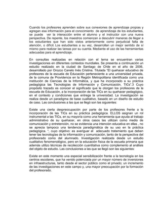 Cuando los profesores aprenden sobre sus conexiones de aprendizaje propias y
agregan esa información para el conocimiento de aprendizaje de los estudiantes,
se puede ver la interacción entre el alumno y el instructor con una nueva
perspectiva. De repente, los maestros comienzan a descubrir maneras de llegar a
los estudiantes que han sido vistos anteriormente como perjudicial falta de
atención, o difícil. Los estudiantes a su vez, desarrollan un mejor sentido de sí
mismo para realizar las tareas por su cuenta. Mediante el uso de las herramientas
adecuadas para el aprendizaje.
En consultas realizadas en relación con el tema se encuentran varias
investigaciones en diferentes contextos mundiales. Se presenta a continuación un
estudio realizado en la ciudad de Santiago de Chile en el año de 2006,
desarrollado por Orozco Canelo Inés Cristina. Titulada “El quehacer educativo de
profesores de la escuela de Educación perteneciente a una universidad privada,
de la comuna de Providencia en la Región Metropolitana identificada como una
institución de Ciencias de la Informática, y que ha incorporado a su práctica
pedagógica las Tecnologías de Información y Comunicación, TICs”.3 Cuyo
propósito trazado es conocer el significado que le otorgan los profesores de la
escuela de Educación, a la incorporación de las TICs en su quehacer pedagógico,
en el contexto y condiciones que entrega la universidad. La investigación se
realiza desde un paradigma de base cualitativo, basado en un diseño de estudio
de caso. Las conclusiones a las que se llegó son las siguientes:
Existe una cierta despreocupación por parte de los profesores frente a la
incorporación de las TICs en su práctica pedagógica. ELLOS asignan un rol
instrumental a las TICs, en su mayoría como una herramienta que ayuda al trabajo
administrativo de su quehacer, en otros casos las utilizan como medio de
comunicación y entretención, no se evidencia una intención educativa en ellas , no
se aprecia tampoco una tendencia paradigmática de su uso en la práctica
pedagógica. “, cuyo objetivo: es averiguar el adecuado tratamiento que deben
tener las tecnologías de la información y comunicación, tanto de la perspectiva del
profesorado como del alumnado. Investigación realizada desde un estudio
cualitativo fenomenológico, pero en la educación física de la escuela primaria que
además utilizo técnicas de recolección cuantitativa como complemento al análisis
del objeto de estudio. Las conclusiones a las que se llegó son las siguientes:
Existe en este momento una especial sensibilización frente a la tecnología en los
centros escolares, que ha venido potenciada por un mayor número de inversiones
en infraestructuras, tanto desde el sector público como el privado; un incremento
de las investigaciones en este campo y, una mayor preocupación por la formación
del profesorado.
 