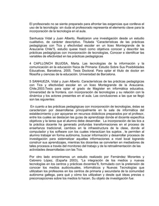 El profesorado no se siente preparado para afrontar las exigencias que conlleva el
uso de la tecnología: sin duda el profesorado representa el elemento clave para la
incorporación de la tecnología en el aula.
Sanhueza Vidal y Juan Alberto, Realizaron una investigación desde un estudio
cualitativo, de carácter descriptivo. Titulada “Características de las prácticas
pedagógicas con Tics y efectividad escolar en un liceo Montegrande de la
Araucania Chile”5, estudio quese trazó como objetivos conocer y describir las
prácticas pedagógicas con incorporación de tecnologías, Conocer e identificar las
variables de efectividad en las prácticas pedagógicas
4 CAPLLONCH BUJOSA, Marta. Las tecnologías de la información y la
comunicación en la educación física de Primaria: Estudio Sobre Sus Posibilidades
Educativas. Barcelona, 2005. Tesis Doctoral. Para optar el título de doctor en
filosofía y ciencias de la educación. Universidad de Barcelona.
5 SANHUEZA, Vidal y Juan Alberto. Características de las prácticas pedagógicas
con Tics y efectividad escolar en un liceo Montegrande de la Araucania.
Chile,2003.Tesis para optar el grado de Magíster en informática educativa.
Universidad de la frontera. con incorporación de tecnologías y su relación con la
dinámica y los actores presentes en el aula. Las conclusiones a las que se llegó
son las siguientes:
En cuanto a las prácticas pedagógicas con incorporación de tecnologías, éstas se
caracterizan por desarrollarse principalmente en la sala de informática del
establecimiento y por apoyarse en recursos didácticos preparados por el profesor,
entre los cuales se destacan las guías de aprendizaje donde el docente especifica
objetivos y la tarea que el alumno debe desarrollar. La incorporación de las tics a
la práctica docente ha generado profundas transformaciones en el proceso de
enseñanza tradicional, cambios en la infraestructura de la clase, donde el
computador y los software con los cuales interactúan los sujetos , le permiten al
alumno trabajar en forma autónoma, buscar información y desarrollar procesos de
investigación para sistematizar aquellas informaciones a nivel local logrando
construir sus aprendizajes, mientras los docentes se convierten en mediadores de
tales procesos a través del monitoreo del trabajo y de la retroalimentación de las
actividades desarrolladas con las Tics.
Por otro lado encontramos un estudio realizado por Fernández Morantes y
Cebreiro López, (España 2003), “La integración de los medios y nuevas
tecnologías en los centros y prácticas docentes”6, formulado con la pretensión de
conocer los medios audiovisuales, informáticos y Nuevas Tecnologías que
utilizaban los profesores en los centros de primaria y secundaria de la comunidad
autónoma gallega, para qué y cómo los utilizaban y desde qué ideas previas o
preconcepciones sobre los medios lo hacen. Su objeto de investigación fue:
 