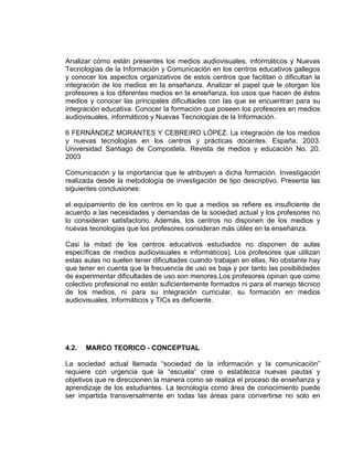 Analizar cómo están presentes los medios audiovisuales, informáticos y Nuevas
Tecnologías de la Información y Comunicación en los centros educativos gallegos
y conocer los aspectos organizativos de estos centros que facilitan o dificultan la
integración de los medios en la enseñanza. Analizar el papel que le otorgan los
profesores a los diferentes medios en la enseñanza, los usos que hacen de éstos
medios y conocer las principales dificultades con las que se encuentran para su
integración educativa. Conocer la formación que poseen los profesores en medios
audiovisuales, informáticos y Nuevas Tecnologías de la Información.
6 FERNÁNDEZ MORANTES Y CEBREIRO LÓPEZ. La integración de los medios
y nuevas tecnologías en los centros y prácticas docentes. España, 2003.
Universidad Santiago de Compostela. Revista de medios y educación No. 20.
2003
Comunicación y la importancia que le atribuyen a dicha formación. Investigación
realizada desde la metodología de investigación de tipo descriptivo. Presenta las
siguientes conclusiones:
el equipamiento de los centros en lo que a medios se refiere es insuficiente de
acuerdo a las necesidades y demandas de la sociedad actual y los profesores no
lo consideran satisfactorio. Además, los centros no disponen de los medios y
nuevas tecnologías que los profesores consideran más útiles en la enseñanza.
Casi la mitad de los centros educativos estudiados no disponen de aulas
específicas de medios audiovisuales e informáticos). Los profesores que utilizan
estas aulas no suelen tener dificultades cuando trabajan en ellas. No obstante hay
que tener en cuenta que la frecuencia de uso es baja y por tanto las posibilidades
de experimentar dificultades de uso son menores.Los profesores opinan que como
colectivo profesional no están suficientemente formados ni para el manejo técnico
de los medios, ni para su integración curricular, su formación en medios
audiovisuales, informáticos y TICs es deficiente.
4.2. MARCO TEORICO - CONCEPTUAL
La sociedad actual llamada “sociedad de la información y la comunicación”
requiere con urgencia que la “escuela” cree o establezca nuevas pautas y
objetivos que re direccionen la manera como se realiza el proceso de enseñanza y
aprendizaje de los estudiantes. La tecnología como área de conocimiento puede
ser impartida transversalmente en todas las áreas para convertirse no solo en
 