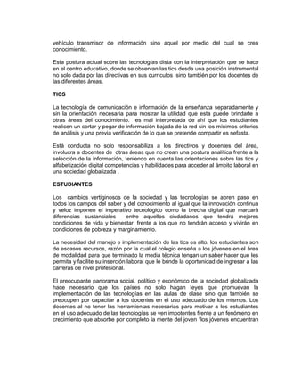 vehículo transmisor de información sino aquel por medio del cual se crea
conocimiento.
Esta postura actual sobre las tecnologías dista con la interpretación que se hace
en el centro educativo, donde se observan las tics desde una posición instrumental
no solo dada por las directivas en sus currículos sino también por los docentes de
las diferentes áreas.
TICS
La tecnología de comunicación e información de la enseñanza separadamente y
sin la orientación necesaria para mostrar la utilidad que esta puede brindarle a
otras áreas del conocimiento. es mal interpretada de ahí que los estudiantes
realicen un cortar y pegar de información bajada de la red sin los mínimos criterios
de análisis y una previa verificación de lo que se pretende compartir es nefasta.
Está conducta no solo responsabiliza a los directivos y docentes del área,
involucra a docentes de otras áreas que no crean una postura analítica frente a la
selección de la información, teniendo en cuenta las orientaciones sobre las tics y
alfabetización digital competencias y habilidades para acceder al ámbito laboral en
una sociedad globalizada .
ESTUDIANTES
Los cambios vertiginosos de la sociedad y las tecnologías se abren paso en
todos los campos del saber y del conocimiento al igual que la innovación continua
y veloz imponen el imperativo tecnológico como la brecha digital que marcará
diferencias sustanciales entre aquellos ciudadanos que tendrá mejores
condiciones de vida y bienestar, frente a los que no tendrán acceso y vivirán en
condiciones de pobreza y marginamiento.
La necesidad del manejo e implementación de las tics es alto, los estudiantes son
de escasos recursos, razón por la cual el colegio enseña a los jóvenes en el área
de modalidad para que terminado la media técnica tengan un saber hacer que les
permita y facilite su inserción laboral que le brinde la oportunidad de ingresar a las
carreras de nivel profesional.
El preocupante panorama social, político y económico de la sociedad globalizada
hace necesario que los países no solo hagan leyes que promuevan la
implementación de las tecnologías en las aulas de clase sino que también se
preocupen por capacitar a los docentes en el uso adecuado de los mismos. Los
docentes al no tener las herramientas necesarias para motivar a los estudiantes
en el uso adecuado de las tecnologías se ven impotentes frente a un fenómeno en
crecimiento que absorbe por completo la mente del joven “los jóvenes encuentran
 