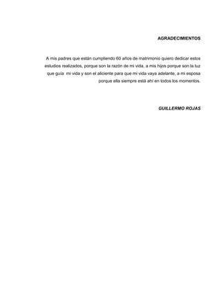 AGRADECIMIENTOS
A mis padres que están cumpliendo 60 años de matrimonio quiero dedicar estos
estudios realizados, porque son la razón de mi vida, a mis hijos porque son la luz
que guía mi vida y son el aliciente para que mi vida vaya adelante, a mi esposa
porque ella siempre está ahí en todos los momentos.
GUILLERMO ROJAS
 