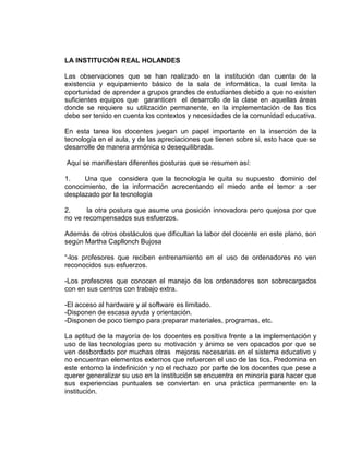 LA INSTITUCIÓN REAL HOLANDES
Las observaciones que se han realizado en la institución dan cuenta de la
existencia y equipamiento básico de la sala de informática, la cual limita la
oportunidad de aprender a grupos grandes de estudiantes debido a que no existen
suficientes equipos que garanticen el desarrollo de la clase en aquellas áreas
donde se requiere su utilización permanente, en la implementación de las tics
debe ser tenido en cuenta los contextos y necesidades de la comunidad educativa.
En esta tarea los docentes juegan un papel importante en la inserción de la
tecnología en el aula, y de las apreciaciones que tienen sobre si, esto hace que se
desarrolle de manera armónica o desequilibrada.
Aquí se manifiestan diferentes posturas que se resumen así:
1. Una que considera que la tecnología le quita su supuesto dominio del
conocimiento, de la información acrecentando el miedo ante el temor a ser
desplazado por la tecnología
2. la otra postura que asume una posición innovadora pero quejosa por que
no ve recompensados sus esfuerzos.
Además de otros obstáculos que dificultan la labor del docente en este plano, son
según Martha Capllonch Bujosa
“-los profesores que reciben entrenamiento en el uso de ordenadores no ven
reconocidos sus esfuerzos.
-Los profesores que conocen el manejo de los ordenadores son sobrecargados
con en sus centros con trabajo extra.
-El acceso al hardware y al software es limitado.
-Disponen de escasa ayuda y orientación.
-Disponen de poco tiempo para preparar materiales, programas, etc.
La aptitud de la mayoría de los docentes es positiva frente a la implementación y
uso de las tecnologías pero su motivación y ánimo se ven opacados por que se
ven desbordado por muchas otras mejoras necesarias en el sistema educativo y
no encuentran elementos externos que refuercen el uso de las tics. Predomina en
este entorno la indefinición y no el rechazo por parte de los docentes que pese a
querer generalizar su uso en la institución se encuentra en minoría para hacer que
sus experiencias puntuales se conviertan en una práctica permanente en la
institución.
 