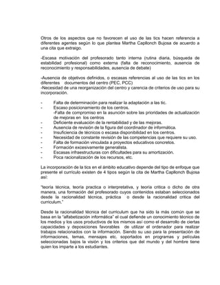 Otros de los aspectos que no favorecen el uso de las tics hacen referencia a
diferentes agentes según lo que plantea Martha Capllonch Bujosa de acuerdo a
una cita que extraigo.
-Escasa motivación del profesorado tanto interna (rutina diaria, búsqueda de
estabilidad profesional) como externa (falta de reconocimiento, ausencia de
reconocimiento y responsabilidades, ausencia de debate)
-Ausencia de objetivos definidos, o escasas referencias al uso de las tics en los
diferentes documentos del centro (PEC, PCC)
-Necesidad de una reorganización del centro y carencia de criterios de uso para su
incorporación.
- Falta de determinación para realizar la adaptación a las tic.
- Escaso posicionamiento de los centros.
-Falta de compromiso en la asunción sobre las prioridades de actualización
de mejoras en los centros
- Deficiente evaluación de la rentabilidad y de las mejoras.
- Ausencia de revisión de la figura del coordinador de informática.
- Insuficiencia de técnicos o escasa disponibilidad en los centros.
- Necesidad de constante revisión de las competencias que requiere su uso.
- Falta de formación vinculada a proyectos educativos concretos.
- Formación excesivamente generalista.
- Escasas infraestructuras con dificultades para su amortización.
- Poca racionalización de los recursos, etc.
La incorporación de la tics en el ámbito educativo depende del tipo de enfoque que
presente el currículo existen de 4 tipos según la cita de Martha Capllonch Bujosa
así:
“teoría técnica, teoría practica o interpretativa, y teoría critica o dicho de otra
manera, una formación del profesorado cuyos contenidos estaban seleccionados
desde la racionalidad técnica, práctica o desde la racionalidad critica del
curriculum.”
Desde la racionalidad técnica del curriculum que ha sido la más común que se
basa en la “alfabetización informática” el cual defiende un conocimiento técnico de
los medios y los usos productivos de los mismos así como el desarrollo de ciertas
capacidades y deposiciones favorables de utilizar el ordenador para realizar
trabajos relacionados con la información. Siendo su uso para la presentación de
informaciones, temas, mensajes etc. soportados en programas y películas
seleccionadas bajos la visión y los criterios que del mundo y del hombre tiene
quien los imparte a los estudiantes.
 