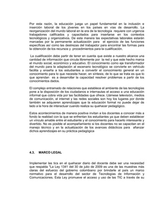 Por esta razón, la educación juega un papel fundamental en la inclusión e
inserción laboral de los jóvenes en los países en vías de desarrollo. La
reorganización del mundo laboral en la era de la tecnología requiere con urgencia
trabajadores calificados y capacitados para insertarse en los contextos
tecnológicos y organizativos. De esta manera las expectativas laborales estarán
marcadas por la permanente actualización para el ejercicio de las funciones
específicas así como las destrezas del trabajador para encontrar las formas para
la obtención de los recursos y procedimientos para la cualificación.
La cualificación debe partir de tener en cuenta que existe a nuestro alcance una
cantidad de información que circula libremente por la red y que este hecho marca
el mundo social, económico y educativo. El conocimiento como eje transformador
del mundo para la adaptación al escenario tecnológico se convierte en vehículo
facilita y enseña a los estudiantes a convertir el conocimiento general en un
conocimiento para lo que necesita hacer, en síntesis; de lo que se trata es que lo
que aprendan es a desarrollar la capacidad resolver problemas a partir de los
conocimientos dados.
El complejo entramado de relaciones que establece el ambiente de las tecnologías
pone a la disposición de los ciudadanos e internautas el acceso a una educación
informal que cobra vida por las facilidades que ofrece. Llámese televisión, medios
de comunicación, el internet y las redes sociales son hoy los lugares por donde
también se adquieren aprendizajes que la educación formal no puede dejar de
lado a la hora de interactuar cuando realiza su quehacer pedagógico.
Estos acontecimientos de manera positiva invitan a los docentes a conocer más a
fondo la realidad con la que se enfrentan los estudiantes ya que deben establecer
un vínculo amable entre el estudiante y el conocimiento para hacerlo interesante y
divertido. No es posible el acompañamiento si los docentes no se capacitan en el
manejo técnico y en la actualización de los avances didácticos para afianzar
dichos aprendizajes en su práctica pedagógica
4.3. MARCO LEGAL
Implementar las tics en el quehacer diario del docente debe ser una necesidad
que respalda "La Ley 1341 del 30 de julio de 2009 es una de las muestras más
claras del esfuerzo del gobierno colombiano por brindarle al país un marco
normativo para el desarrollo del sector de Tecnologías de Información y
Comunicaciones. Esta Ley promueve el acceso y uso de las TIC a través de su
 