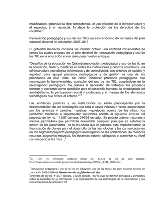 masificación, garantiza la libre competencia, el uso eficiente de la infraestructura y
el espectro, y en especial, fortalece la protección de los derechos de los
usuarios."4
Renovación pedagógica y uso de las Ntics en educaciónuno de los temas del plan
nacional decenal de educación 2006-2016
El gobierno mediante consulta vía internet obtuvo una cantidad considerable de
temas los cuales propuso en un plan decenal de renovación pedagógica y uso de
las TIC en la educación como tema para nuestro enfoque.
“Desafíos de la educación en Colombiarenovación pedagógica y uso de las tic en
la educación, Dotar y mantener en todas las instituciones y centros educativos una
infraestructura tecnológica informática y de conectividad, con criterios de calidad y
equidad, para apoyar procesos pedagógicos y de gestión es una de las
prioridades en este tema, así como fortalecer procesos pedagógicos que
reconozcan la transversalidad curricular del uso de las TIC, apoyándose en la
investigación pedagógica. Se plantea la necesidad de fortalecer los procesos
lectores y escritores como condición para el desarrollo humano, la erradicación del
analfabetismo, la participación social y ciudadana y el manejo de los elementos
tecnológicos que ofrece el entorno.” 5
Las entidades públicas y las instituciones se están preocupando por la
implementación de las tecnologías que esta a pasos veloces a veces inalcanzable
por los avances y cambios; nuestras inquietudes acerca de las ntics, nos
permitirán mantener e implementar soluciones acorde al siguiente articulo del
proyecto de ley no. 112/07 cámara, 340/08 senado. Se podrán obtener recursos y
medios permisibles que permitirán desarrollar cualquier plan que se establezca
dentro de los parámetros de la ley.Ahora que el gobierno está implementando la
financiación de planes para el desarrollo de las tecnologías y las comunicaciones
en los segmentoproyecto pedagógico investigativo de las poblaciones de menores
recursos asignando recursos, los docentes estarán obligados a aumentar su nivel
con respecto a las ntics. ,6
4
ley 1341 de 2009(julio 30)diario oficial no. 47.426 de 30 de julio de2009.
http://www.secretariasenado.gov.co/senado/basedoc/ley/2009/ley_1341_2009.html
5
Renovación pedagógica y uso de las tic en educación uno de los temas del plan nacional decenal de
educación 2006-2016http://www.eduteka.org/plandecenal.php
6
proyecto de ley no. 112/07 cámara, 340/08 senado, “por la cual se definen principios y conceptos
sobre la sociedad de la información y la organización de las tecnologías de la información y las
comunicaciones-tic,articulo N 35
 