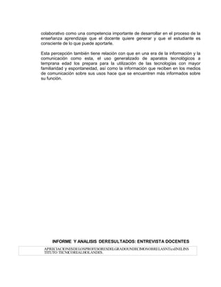 colaborativo como una competencia importante de desarrollar en el proceso de la
enseñanza aprendizaje que el docente quiere generar y que el estudiante es
consciente de lo que puede aportarle.
Esta percepción también tiene relación con que en una era de la información y la
comunicación como esta, el uso generalizado de aparatos tecnológicos a
temprana edad los prepara para la utilización de las tecnologías con mayor
familiaridad y espontaneidad, así como la información que reciben en los medios
de comunicación sobre sus usos hace que se encuentren más informados sobre
su función.
INFORME Y ANALISIS DERESULTADOS: ENTREVISTA DOCENTES
APRECIACIONESDELOSPROFESORESDELGRADOUNDECIMOSOBRELASNTicsENELINS
TITUTO TECNICOREALHOLANDES.
 
