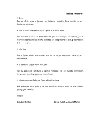 AGRADECIMIENTOS
A Dios.
Por su infinito amor y bondad, por haberme permitido llegar a este punto y
facilitarme las cosas.
A mis padres José Ángel Mosquera y María Graciela Murillo
Por haberme apoyado en todo momento, por sus consejos, sus valores, por la
motivación constante que me ha permitido ser una persona de bien, pero más que
todo por su amor
A mis hijos
Por la fuerza interior que medan, por ser mi mayor motivación para luchar y
saliradelante.
A la profesora Mayde Pérez Manzano
Por su paciencia, sabiduría y aportes valiosos; por ser nuestra compañera
inseparable en este proceso de aprendizaje.
A mis compañeros Guillermo Rojas y Carolina Sierra
Por aceptarme en el grupo y ser mis cómplices en cada etapa de este proceso
pedagógico recorrido
Gracias
Dios Los Bendiga Loyda Yuceth Mosquera Murillo
 
