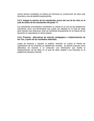 mismo tiempo manifiestan el interés por formarse en construcción de sitios web
docentes y uso de plataformaseducativas.
2.2.3. Indagar la opinión de los estudiantes acerca del uso de las ntics en el
aula de clases de los estudiantes del grado 11.
Los estudiantes encuestados manifiestan su interés en el uso de las plataformas
educativas como una herramienta que puede ser utilizada en el aula de clase
para hacerla más dinámicas. Esto se manifiesta directamente en el interés de los
docentes en capacitarse en dicha materia.
2.2.4. Proponer alternativas de solución pedagógica e implementación de
las Tics, a partir de los resultados obtenidos.
Luego de observar y estudiar el análisis, teniendo en cuenta el interés de
capacitación de los docentes en plataformas virtuales, se decide proponer como
alternativa de solución a la institución una Orientación que facilite la
implementación de las Ntisc en el aula de clase dirigida a los docentes en la
plataforma educativa chamilo.
 