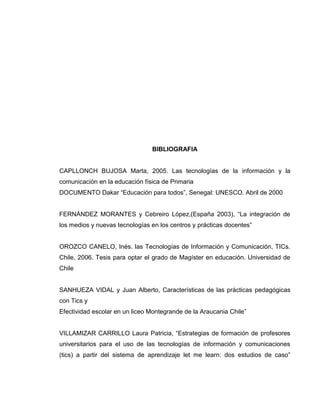 BIBLIOGRAFIA
CAPLLONCH BUJOSA Marta, 2005. Las tecnologías de la información y la
comunicación en la educación física de Primaria
DOCUMENTO Dakar “Educación para todos”, Senegal: UNESCO. Abril de 2000
FERNÁNDEZ MORANTES y Cebreiro López,(España 2003), “La integración de
los medios y nuevas tecnologías en los centros y prácticas docentes”
OROZCO CANELO, Inés. las Tecnologías de Información y Comunicación, TICs.
Chile, 2006. Tesis para optar el grado de Magíster en educación. Universidad de
Chile
SANHUEZA VIDAL y Juan Alberto, Características de las prácticas pedagógicas
con Tics y
Efectividad escolar en un liceo Montegrande de la Araucania Chile”
VILLAMIZAR CARRILLO Laura Patricia, “Estrategias de formación de profesores
universitarios para el uso de las tecnologías de información y comunicaciones
(tics) a partir del sistema de aprendizaje let me learn: dos estudios de caso”
 