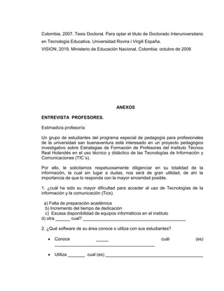 Colombia, 2007. Tesis Doctoral. Para optar el titulo de Doctorado Interuniversitario
en Tecnología Educativa. Universidad Rovira i Virgili España.
VISION, 2019. Ministerio de Educación Nacional. Colombia: octubre de 2006
ANEXOS
ENTREVISTA PROFESORES.
Estimado/a profesor/a:
Un grupo de estudiantes del programa especial de pedagogía para profesionales
de la universidad san buenaventura está interesado en un proyecto pedagógico
investigativo sobre Estrategias de Formación de Profesores del Instituto Técnico
Real Holandés en el uso técnico y didáctico de las Tecnologías de Información y
Comunicaciones (TIC´s).
Por ello, le solicitamos respetuosamente diligenciar en su totalidad de la
información, la cual sin lugar a dudas, nos será de gran utilidad, de ahí la
importancia de que lo responda con la mayor sinceridad posible.
1. ¿cuál ha sido su mayor dificultad para acceder al uso de Tecnologías de la
información y la comunicación (Tics).
a) Falta de preparación académica
b) Incremento del tiempo de dedicación
c) Escasa disponibilidad de equipos informáticos en el instituto
d) otra ______ cual? __________________________________________
2. ¿Qué software de su área conoce o utiliza con sus estudiantes?
Conoce _____ cuál (es)
_________________________________________
Utiliza _______ cual (es) ________________________________________
 