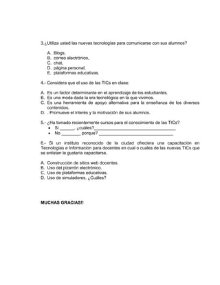 3.¿Utiliza usted las nuevas tecnologías para comunicarse con sus alumnos?
A. Blogs,
B. correo electrónico,
C. chat,
D. página personal,
E. plataformas educativas.
4.- Considera que el uso de las TICs en clase:
A. Es un factor determinante en el aprendizaje de los estudiantes.
B. Es una moda dada la era tecnológica en la que vivimos.
C. Es una herramienta de apoyo alternativa para la enseñanza de los diversos
contenidos.
D. . Promueve el interés y la motivación de sus alumnos.
5.- ¿Ha tomado recientemente cursos para el conocimiento de las TICs?
Si ______, ¿cuáles?__________________________________
No ________ porque? _______________________________
6.- Si un instituto reconocido de la ciudad ofreciera una capacitación en
Tecnologias e Informacion para docentes en cual o cuales de las nuevas TICs que
se enlistan le gustaría capacitarse.
A. Construcción de sitios web docentes.
B. Uso del pizarrón electrónico.
C. Uso de plataformas educativas.
D. Uso de simuladores. ¿Cuáles?
MUCHAS GRACIAS!!
 
