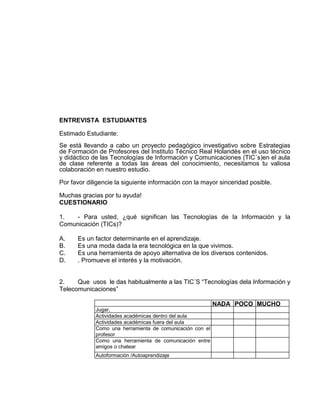 ENTREVISTA ESTUDIANTES
Estimado Estudiante:
Se está llevando a cabo un proyecto pedagógico investigativo sobre Estrategias
de Formación de Profesores del Instituto Técnico Real Holandés en el uso técnico
y didáctico de las Tecnologías de Información y Comunicaciones (TIC´s)en el aula
de clase referente a todas las áreas del conocimiento, necesitamos tu valiosa
colaboración en nuestro estudio.
Por favor diligencie la siguiente información con la mayor sinceridad posible.
Muchas gracias por tu ayuda!
CUESTIONARIO
1. - Para usted, ¿qué significan las Tecnologías de la Información y la
Comunicación (TICs)?
A. Es un factor determinante en el aprendizaje.
B. Es una moda dada la era tecnológica en la que vivimos.
C. Es una herramienta de apoyo alternativa de los diversos contenidos.
D. . Promueve el interés y la motivación.
2. Que usos le das habitualmente a las TIC´S “Tecnologías dela Información y
Telecomunicaciones”
NADA POCO MUCHO
Jugar,
Actividades académicas dentro del aula
Actividades académicas fuera del aula
Como una herramienta de comunicación con el
profesor
Como una herramienta de comunicación entre
amigos o chatear
Autoformación /Autoaprendizaje
 