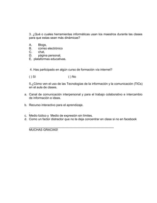 3. ¿Qué o cuales herramientas informáticas usan los maestros durante las clases
para que estas sean más dinámicas?
A. Blogs,
B. correo electrónico
C. chat,
D. página personal,
E. plataformas educativas.
4. Has participado en algún curso de formación vía internet?
( ) Sí ( ) No
5.¿Cómo ven el uso de las Tecnologías de la información y la comunicación (TICs)
en el aula de clases.
a. Canal de comunicación interpersonal y para el trabajo colaborativo e intercambio
de información e ideas.
b. Recurso interactivo para el aprendizaje.
.
c. Medio lúdico y Medio de expresión sin límites.
d. Como un factor distractor que no te deja concentrar en clase si no en facebook
_________________________________________________
MUCHAS GRACIAS!
 