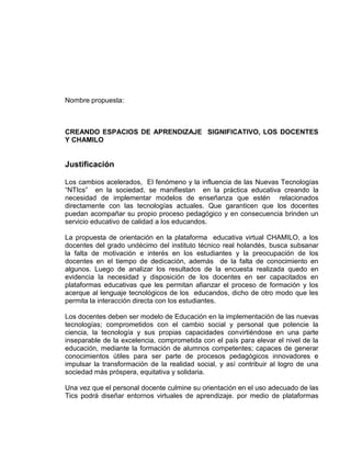Nombre propuesta:
CREANDO ESPACIOS DE APRENDIZAJE SIGNIFICATIVO, LOS DOCENTES
Y CHAMILO
Justificación
Los cambios acelerados, El fenómeno y la influencia de las Nuevas Tecnologías
“NTIcs” en la sociedad, se manifiestan en la práctica educativa creando la
necesidad de implementar modelos de enseñanza que estén relacionados
directamente con las tecnologías actuales. Que garanticen que los docentes
puedan acompañar su propio proceso pedagógico y en consecuencia brinden un
servicio educativo de calidad a los educandos.
La propuesta de orientación en la plataforma educativa virtual CHAMILO, a los
docentes del grado undécimo del instituto técnico real holandés, busca subsanar
la falta de motivación e interés en los estudiantes y la preocupación de los
docentes en el tiempo de dedicación, además de la falta de conocimiento en
algunos. Luego de analizar los resultados de la encuesta realizada quedo en
evidencia la necesidad y disposición de los docentes en ser capacitados en
plataformas educativas que les permitan afianzar el proceso de formación y los
acerque al lenguaje tecnológicos de los educandos, dicho de otro modo que les
permita la interacción directa con los estudiantes.
Los docentes deben ser modelo de Educación en la implementación de las nuevas
tecnologías; comprometidos con el cambio social y personal que potencie la
ciencia, la tecnología y sus propias capacidades convirtiéndose en una parte
inseparable de la excelencia, comprometida con el país para elevar el nivel de la
educación, mediante la formación de alumnos competentes; capaces de generar
conocimientos útiles para ser parte de procesos pedagógicos innovadores e
impulsar la transformación de la realidad social, y así contribuir al logro de una
sociedad más próspera, equitativa y solidaria.
Una vez que el personal docente culmine su orientación en el uso adecuado de las
Tics podrá diseñar entornos virtuales de aprendizaje. por medio de plataformas
 