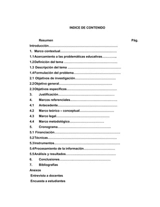 INDICE DE CONTENIDO
Resumen Pág.
Introducción…………………………………………………………
1. Marco contextual………………………………………………
1.1Acercamiento a las problemáticas educativas…………..
1.2Definición del tema ……………………………………………
1.3 Descripción del tema ……………………………………………
1.4Formulación del problema………………………………………
2.1 Objetivos de investigación…………………………………
2.2Objetivo general……………………………………………
2.3Objetivos específicos…………………………………………
3. Justificación………………………………………………
4. Marcos referenciales………………………………………
4.1 Antecedente…………………………………………………
4.2 Marco teórico – conceptual……………………………
4.3 Marco legal……………………………………………
4.4 Marco metodológico……………………………
5. Cronograma……………………………………………
5.1 Financiación………………………………………………………
5.2Técnicas…………………………………………………………
5.3Instrumentos………………………………………………………
5.4Procesamiento de la información…………………………
5.5Análisis y resultados…………………………………………
6. Conclusiones………….………………………………
7. Bibliografías
Anexos
Entrevista a docentes
Encuesta a estudiantes
 