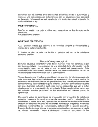 educativas que le permitirá crear clases más dinámicas desde el aula virtual, y
mantener una comunicación en todo momento con los educandos; todo esto será
en beneficio del aprendizaje del estudiante y la institución estará actuando de
conformidad con la ley.
OBJETIVO GENERAL
Diseñar un módulo que guie la utilización y aprendizaje de los docentes en la
plataforma
Virtual educativa chamilo
OBJETIVOS ESPECÍFICOS
1. 2. Elaborar videos que ayuden a los docentes adquirir el conocimiento y
manejo de la plataforma chamilo.
2. diseñar un plan de aula que facilite la práctica del uso de la plataforma
educativa chamilo
Marco teórico y conceptual
El mundo educativo enfrenta hoy unos de sus mayores retos y es ponerse a la par
con las expectativas y necesidades de una sociedad de la información y de la
comunicación para dar el salto a una sociedad del conocimiento. Esta
construcción del conocimiento se hace desde una visión constructivista del uso de
las tecnologías de la información y de la comunicación.
Ya que los entornos virtuales se constituyen en un modo de educación cada día
más imperante las formas tradicionales de enseñanza y los nuevos modos de
educación no una sustitución de los primeros sino más bien la posibilidad de ser
complementos y potencializadores para enfrentar un mundo cambiante que cuenta
con una diversidad cultural el cual exige nuevas respuestas que van a influir
directamente en la organización del aprendizaje. Estas características hacen que
los entornos virtuales produzcan en los estudiantes un proceso propio de
aprendizaje.
Un entorno virtual de aprendizaje es el conocido con el nombre de plataforma
educativa, programa de coordinador para la creación, gestión, y distribución de
actividades a través de la web, aplicaciones a través de las cuales se facilitan la
creación de entornos virtuales de enseñanza aprendizaje, integrando materiales
didácticos, herramientas de comunicación, colaboración y gestión educativa.
Espacio donde alumnos, tutores, profesores o coordinadores se conectan a través
de internet (navegador web) y descargan contenidos, programas de las
 