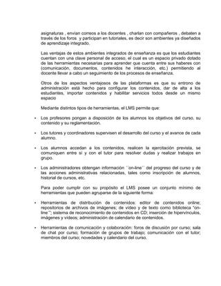 asignaturas , envían correos a los docentes , charlan con compañeros , debaten a
través de los foros y participan en tutoriales, es decir son ambientes ya diseñados
de aprendizaje integrado.
Las ventajas de estos ambientes integrados de enseñanza es que los estudiantes
cuentan con una clave personal de acceso, el cual es un espacio privado dotado
de las herramientas necesarias para aprender que cuenta entre sus haberes con
(comunicación, documentos, contenidos he interacción, etc.) permitiendo al
docente llevar a cabo un seguimiento de los procesos de enseñanza.
Otros de los aspectos ventajosos de las plataformas es que su entrono de
administración está hecho para configurar los contenidos, dar de alta a los
estudiantes, importar contenidos y habilitar servicios todos desde un mismo
espacio
Mediante distintos tipos de herramientas, el LMS permite que:
 Los profesores pongan a disposición de los alumnos los objetivos del curso, su
contenido y su reglamentación.
 Los tutores y coordinadores supervisen el desarrollo del curso y el avance de cada
alumno.
 Los alumnos accedan a los contenidos, realicen la ejercitación prevista, se
comuniquen entre sí y con el tutor para resolver dudas y realizar trabajos en
grupo.
 Los administradores obtengan información ´´on-line´´ del progreso del curso y de
las acciones administrativas relacionadas, tales como inscripción de alumnos,
historial de cursos, etc.
Para poder cumplir con su propósito el LMS posee un conjunto mínimo de
herramientas que pueden agruparse de la siguiente forma:
 Herramientas de distribución de contenidos: editor de contenidos online;
repositorios de archivos de imágenes; de vídeo y de texto como biblioteca “on-
line´”; sistema de reconocimiento de contenidos en CD; inserción de hipervínculos,
imágenes y vídeos; administración de calendario de contenidos.
 Herramientas de comunicación y colaboración: foros de discusión por curso; sala
de chat por curso; formación de grupos de trabajo; comunicación con el tutor;
miembros del curso; novedades y calendario del curso.
 