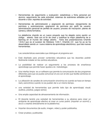  Herramientas de seguimiento y evaluación: estadísticas y ficha personal por
alumno; seguimiento de cada actividad; sistemas de exámenes editables por el
docente o tutor; reportes de actividad.
 Herramientas de administración y asignación de permisos: otorgamiento de
permisos y autorizaciones; asignación de permisos por perfil de usuario;
administración personal de perfiles de usuario; proceso de inscripción; planes de
carrera y oferta formativa.
La plataforma chamilo es un nuevo proyecto que ha elegido como opción un
código abierto. Solo con el fin de crear y masificar la mejor plataforma de e-
learning en el mundo del código abierto. Tiene dos presentaciones Chamilo
1.8.6.2 que es el sucesor de Odokeos 1.8.6.1, Chamilo 2.0 que ha ya se ha
desarrollado siendo un nuevo sistema de aprendizaje electrónico, que trae nuevas
herramientas.
Las características esenciales que distinguen al programa son:
Está diseñada para proveer contenidos educativos que los docentes podrán
fácilmente instalar en los centros educativos.
La posibilidad de realizar un seguimiento a los procesos de enseñanza
aprendizaje que permite hacer ajustes a la metodología
Una interfaz limpia es un software que permite la comunicación de dos programas
diferentes para que se pueda comunicar el uno con el otro que facilita centrarse en
el aprendizaje.
La utilización de canales de comunicación sincrónica es cuando se hace en tiempo
real y asincrónico cuando no se pueden dar a un mismo tiempo.
una variedad de herramientas que permite todo tipo de aprendizaje( visual,
auditiva, practica, juegos serios)
Una amplia capacidad de almacenamiento de información.
El docente tendrá una variedad de herramientas a su alcance para crear un
ambiente de aprendizaje efectivo al crear un curso podrá: (importar un scorm2 y
aicc3 o crearlos directamente en la plataforma)
Importar documentos (de audio, imagen, video) y poder publicarlos.
Crear pruebas y publicarlas
 