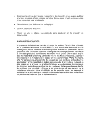 Organizar la entrega de trabajos, realizar foros de discusión, crear grupos, publicar
anuncios enviados, añadir enlaces, participar de una clase virtual, gestionar notas,
crear encuestas, usar un glosario.
Desarrollar un plan de formación pedagógica.
Usar un calendario de cursos.
Añadir un wiki o página especializada para colaborar en la creación de
documentos.
MARCO METODOLÓGICO
la propuesta de Orientación para los docentes del Instituto Técnico Real Holandés
en la plataforma educativa virtual CHAMILO, está enmarcada dentro del estudio
investigativo porque “consiste en la investigación, elaboración y desarrollo de una
propuesta o de un modelo operativo viable para solucionar problemas. Para llevar
a cabo esta propuesta es necesario desarrollar todas y cada una de estas etapas
bajo la modalidad E-learning, utilizando tres de las fases (Presencia, Alcance y
Orientación) de la metodología de trabajo en línea denominada PACIE (Camacho,
s/f). Por consiguiente, el desarrollo del proyecto se hará con base en los objetivos
planteados y en la modalidad de trabajo seleccionada. El proyecto se realizará en
dos etapas, en la primera se analizan fortalezas y oportunidades de mejoras de
los docentes teniendo como referencia los resultados de la encuesta para diseñar
los módulos que permitirán, Orientar a los docentes en el uso correcto de la
plataforma educativa virtual CHAMILO; en la segunda etapa, se evaluará la
viabilidad de la propuesta y su producto así como los logros obtenidos en las fases
de planificación, creación y de la meta-evaluación
 