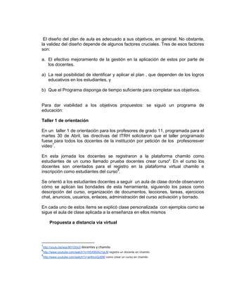 El diseño del plan de aula es adecuado a sus objetivos, en general. No obstante,
la validez del diseño depende de algunos factores cruciales. Tres de esos factores
son:
a. El efectivo mejoramiento de la gestión en la aplicación de estos por parte de
los docentes.
a) La real posibilidad de identificar y aplicar el plan , que dependen de los logros
educativos en los estudiantes, y
b) Que el Programa disponga de tiempo suficiente para completar sus objetivos.
Para dar viabilidad a los objetivos propuestos: se siguió un programa de
educación:
Taller 1 de orientación
En un taller 1 de orientación para los profesores de grado 11, programada para el
martes 30 de Abril, las directivas del ITRH solicitaron que el taller programado
fuese para todos los docentes de la institución por petición de los profesoresver
video7
.
En esta jornada los docentes se registraron a la plataforma chamilo como
estudiantes de un curso llamado prueba docentes crear curso8
. En el curso los
docentes son orientados para el registro en la plataforma virtual chamilo e
inscripción como estudiantes del curso9
.
Se orientó a los estudiantes docentes a seguir un aula de clase donde observaron
cómo se aplican las bondades de esta herramienta, siguiendo los pasos como
descripción del curso, organización de documentos, lecciones, tareas, ejercicios
chat, anuncios, usuarios, enlaces, administración del curso activación y borrado.
En cada uno de estos ítems se explicó clase personalizada con ejemplos como se
sigue el aula de clase aplicada a la enseñanza en ellos mismos
Propuesta a distancia vía virtual
7
http://youtu.be/wqs36YOI3c0 docentes y chamilo
8
http://www.youtube.com/watch?v=H5X9SAU1gLM registra un docente en chamilo
9
http://www.youtube.com/watch?v=ar4hcxGzI0M como crear un curso en chamilo
 