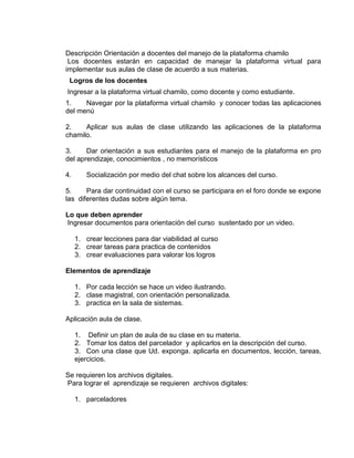 Descripción Orientación a docentes del manejo de la plataforma chamilo
Los docentes estarán en capacidad de manejar la plataforma virtual para
implementar sus aulas de clase de acuerdo a sus materias.
Logros de los docentes
Ingresar a la plataforma virtual chamilo, como docente y como estudiante.
1. Navegar por la plataforma virtual chamilo y conocer todas las aplicaciones
del menú
2. Aplicar sus aulas de clase utilizando las aplicaciones de la plataforma
chamilo.
3. Dar orientación a sus estudiantes para el manejo de la plataforma en pro
del aprendizaje, conocimientos , no memorísticos
4. Socialización por medio del chat sobre los alcances del curso.
5. Para dar continuidad con el curso se participara en el foro donde se expone
las diferentes dudas sobre algún tema.
Lo que deben aprender
Ingresar documentos para orientación del curso sustentado por un video.
1. crear lecciones para dar viabilidad al curso
2. crear tareas para practica de contenidos
3. crear evaluaciones para valorar los logros
Elementos de aprendizaje
1. Por cada lección se hace un video ilustrando.
2. clase magistral, con orientación personalizada.
3. practica en la sala de sistemas.
Aplicación aula de clase.
1. Definir un plan de aula de su clase en su materia.
2. Tomar los datos del parcelador y aplicarlos en la descripción del curso.
3. Con una clase que Ud. exponga. aplicarla en documentos, lección, tareas,
ejercicios.
Se requieren los archivos digitales.
Para lograr el aprendizaje se requieren archivos digitales:
1. parceladores
 