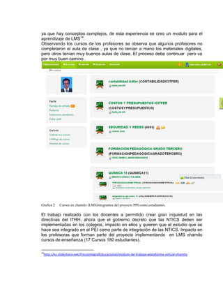 ya que hay conceptos complejos, de esta experiencia se creo un modulo para el
aprendizaje de LMS14
.
Observando los cursos de los profesores se observa que algunos profesores no
completaron el aula de clase , ya que no tenían a mano los materiales digitales,
pero otros tenían muy buenos aulas de clase. El proceso debe continuar pero va
por muy buen camino .
Grafica 2 Cursos en chamilo (LMS)integrantes del proyecto PPI como estudiantes.
El trabajo realizado con los docentes a permitido crear gran inquietud en las
directivas del ITRH, ahora que el gobierno decreto que las NTICS deben ser
implementadas en los colegios, impacto en ellos y quieren que el estudio que se
hace sea integrado en el PEI como parte de integración de las NTICS. Impacto en
los profesoras que forman parte del proyecto implementando en LMS chamilo
cursos de enseñanza (17 Cursos 180 estudiantes).
14
http://es.slideshare.net/FincaIntegralEducacional/modulo-de-trabajo-plataforma-virtual-chamilo
 