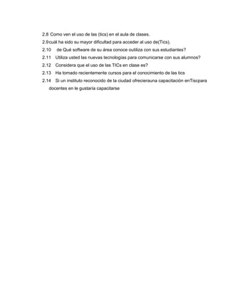 2.8 Como ven el uso de las (tics) en el aula de clases.
2.9cuál ha sido su mayor dificultad para acceder al uso de(Tics).
2.10 de Qué software de su área conoce outiliza con sus estudiantes?
2.11 Utiliza usted las nuevas tecnologías para comunicarse con sus alumnos?
2.12 Considera que el uso de las TICs en clase es?
2.13 Ha tomado recientemente cursos para el conocimiento de las tics
2.14 Si un instituto reconocido de la ciudad ofrecierauna capacitación enTiscpara
docentes en le gustaría capacitarse
 