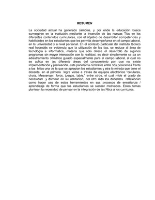RESUMEN
La sociedad actual ha generado cambios, y por ende la educación busca
sumergirse en la evolución mediante la inserción de las nuevas Tics en los
diferentes contenidos curriculares, con el objetivo de desarrollar competencias y
habilidades en los estudiantes que les permita desempeñarse en el campo laboral,
en la universidad y a nivel personal. En el contexto particular del instituto técnico
real holandés se evidencia que la utilización de las tics, se reduce al área de
tecnología e informática, materia que solo ofrece el desarrollo de algunos
programas sin mayor interacción con la realidad, es decir simplemente se da un
adiestramiento ofimático guiado especialmente para el campo laboral, el cual no
se aplica en las diferente áreas del conocimiento por que no existe
implementación y planeación. este panorama contrasta entre dos posiciones frente
a las Ntics una de la que se apropian los estudiantes y otra la mirada que tiene el
docente, en el primero logra verse a través de equipos electrónico “celulares,
chats, Messenger, foros, juegos, table,” entre otros, el cual mide el grado de
necesidad y dominio en su utilización, del otro lado los docentes reflexionan
como hacer uso de estas herramientas en sus procesos de enseñanza /
aprendizaje de forma que los estudiantes se sientan motivados. Estos temas
plantean la necesidad de pensar en la integración de las Ntics a los currículos.
 
