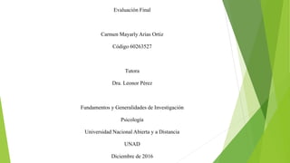 Evaluación Final
Carmen Mayarly Arias Ortiz
Código 60263527
Tutora
Dra. Leonor Pérez
Fundamentos y Generalidades de Investigación
Psicología
Universidad Nacional Abierta y a Distancia
UNAD
Diciembre de 2016
 