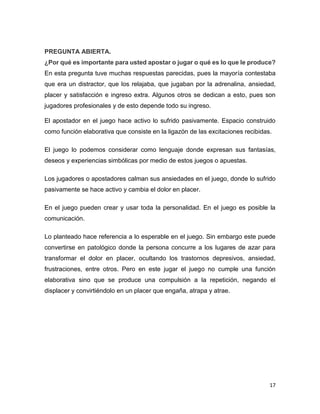 17
PREGUNTA ABIERTA.
¿Por qué es importante para usted apostar o jugar o qué es lo que le produce?
En esta pregunta tuve muchas respuestas parecidas, pues la mayoría contestaba
que era un distractor, que los relajaba, que jugaban por la adrenalina, ansiedad,
placer y satisfacción e ingreso extra. Algunos otros se dedican a esto, pues son
jugadores profesionales y de esto depende todo su ingreso.
El apostador en el juego hace activo lo sufrido pasivamente. Espacio construido
como función elaborativa que consiste en la ligazón de las excitaciones recibidas.
El juego lo podemos considerar como lenguaje donde expresan sus fantasías,
deseos y experiencias simbólicas por medio de estos juegos o apuestas.
Los jugadores o apostadores calman sus ansiedades en el juego, donde lo sufrido
pasivamente se hace activo y cambia el dolor en placer.
En el juego pueden crear y usar toda la personalidad. En el juego es posible la
comunicación.
Lo planteado hace referencia a lo esperable en el juego. Sin embargo este puede
convertirse en patológico donde la persona concurre a los lugares de azar para
transformar el dolor en placer, ocultando los trastornos depresivos, ansiedad,
frustraciones, entre otros. Pero en este jugar el juego no cumple una función
elaborativa sino que se produce una compulsión a la repetición, negando el
displacer y convirtiéndolo en un placer que engaña, atrapa y atrae.
 
