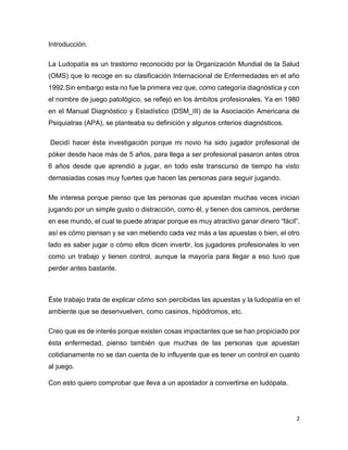 2
Introducción.
La Ludopatía es un trastorno reconocido por la Organización Mundial de la Salud
(OMS) que lo recoge en su clasificación Internacional de Enfermedades en el año
1992.Sin embargo esta no fue la primera vez que, como categoría diagnóstica y con
el nombre de juego patológico, se reflejó en los ámbitos profesionales. Ya en 1980
en el Manual Diagnóstico y Estadístico (DSM_III) de la Asociación Americana de
Psiquiatras (APA), se planteaba su definición y algunos criterios diagnósticos.
Decidí hacer ésta investigación porque mi novio ha sido jugador profesional de
póker desde hace más de 5 años, para llega a ser profesional pasaron antes otros
6 años desde que aprendió a jugar, en todo este transcurso de tiempo ha visto
demasiadas cosas muy fuertes que hacen las personas para seguir jugando.
Me interesa porque pienso que las personas que apuestan muchas veces inician
jugando por un simple gusto o distracción, como él, y tienen dos caminos, perderse
en ese mundo, el cual te puede atrapar porque es muy atractivo ganar dinero “fácil”,
así es cómo piensan y se van metiendo cada vez más a las apuestas o bien, el otro
lado es saber jugar o cómo ellos dicen invertir, los jugadores profesionales lo ven
como un trabajo y tienen control, aunque la mayoría para llegar a eso tuvo que
perder antes bastante.
Éste trabajo trata de explicar cómo son percibidas las apuestas y la ludopatía en el
ambiente que se desenvuelven, como casinos, hipódromos, etc.
Creo que es de interés porque existen cosas impactantes que se han propiciado por
ésta enfermedad, pienso también que muchas de las personas que apuestan
cotidianamente no se dan cuenta de lo influyente que es tener un control en cuanto
al juego.
Con esto quiero comprobar que lleva a un apostador a convertirse en ludópata.
 