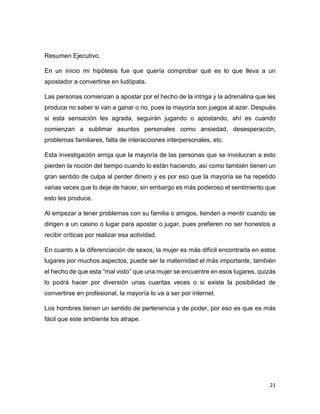21
Resumen Ejecutivo.
En un inicio mi hipótesis fue que quería comprobar qué es lo que lleva a un
apostador a convertirse en ludópata.
Las personas comienzan a apostar por el hecho de la intriga y la adrenalina que les
produce no saber si van a ganar o no, pues la mayoría son juegos al azar. Después
si esta sensación les agrada, seguirán jugando o apostando, ahí es cuando
comienzan a sublimar asuntos personales como ansiedad, desesperación,
problemas familiares, falta de interacciones interpersonales, etc.
Esta investigación arroja que la mayoría de las personas que se involucran a esto
pierden la noción del tiempo cuando lo están haciendo, así como también tienen un
gran sentido de culpa al perder dinero y es por eso que la mayoría se ha repetido
varias veces que lo deje de hacer, sin embargo es más poderoso el sentimiento que
esto les produce.
Al empezar a tener problemas con su familia o amigos, tienden a mentir cuando se
dirigen a un casino o lugar para apostar o jugar, pues prefieren no ser honestos a
recibir críticas por realizar esa actividad.
En cuanto a la diferenciación de sexos, la mujer es más difícil encontrarla en estos
lugares por muchos aspectos, puede ser la maternidad el más importante, también
el hecho de que esta “mal visto” que una mujer se encuentre en esos lugares, quizás
lo podrá hacer por diversión unas cuantas veces o si existe la posibilidad de
convertirse en profesional, la mayoría lo va a ser por internet.
Los hombres tienen un sentido de pertenencia y de poder, por eso es que es más
fácil que este ambiente los atrape.
 