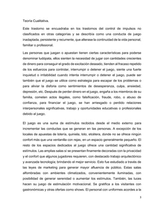 3
Teoría Cualitativa.
Este trastorno se encuadraba en los trastornos del control de impulsos no
clasificados en otras categorías y se describía como una conducta de juego
inadaptada, persistente y recurrente, que alterase la continuidad de la vida personal,
familiar o profesional.
Las personas que juegan o apuestan tienen ciertas características para poderse
denominar ludópata, ellos sienten la necesidad de jugar con cantidades crecientes
de dinero para conseguir el grado de excitación deseado, tienden al fracaso repetido
de los esfuerzos para controlar, interrumpir o detener el juego, siente una fuerte
inquietud o irritabilidad cuando intenta interrumpir o detener el juego, puede ser
también que el juego se utilice como estrategia para escapar de los problemas o
para aliviar la disforia como sentimientos de desesperanza, culpa, ansiedad,
depresión, etc. Después de perder dinero en el juego, engaña a los miembros de su
familia, cometen actos ilegales, como falsificación, fraude, robo, o abuso de
confianza, para financiar el juego, se han arriesgado o perdido relaciones
interpersonales significativas, trabajo y oportunidades educativas o profesionales
debido al juego.
El juego es una suma de estímulos recibidos desde el medio externo para
incrementar las conductas que se generan en las personas. A excepción de los
locales de apuestas de lotería, quiniela, loto, etcétera, donde no se ofrece ningún
confort más que una ventanilla con rejas, en un espacio generalmente pequeño. El
resto de los espacios dedicados al juego ofrece una cantidad significativa de
estímulos. Las amplias salas sí se presentan finamente decoradas con la privacidad
y el confort que algunos jugadores requieren, con destacado trabajo arquitectónico
y avanzada tecnología; brindando el mejor servicio. Esto fue estudiado a través de
las leyes de marketing para generar mayor afluencia de público. Estas salas
alfombradas con ambientes climatizados, convenientemente iluminadas, con
posibilidad de generar serenidad o aumentar los estímulos. También, las luces
hacen su juego de estimulación motivacional. Se gratifica a los visitantes con
gastronómicas y otras ofertas como shows. El personal con uniformes acordes a la
 
